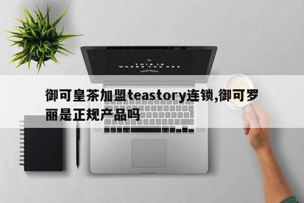 御可皇茶加盟teastory连锁,御可罗丽是正规产品吗