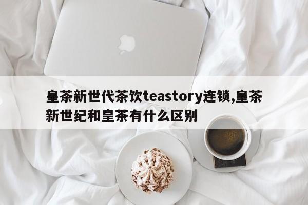 皇茶新世代茶饮teastory连锁,皇茶新世纪和皇茶有什么区别