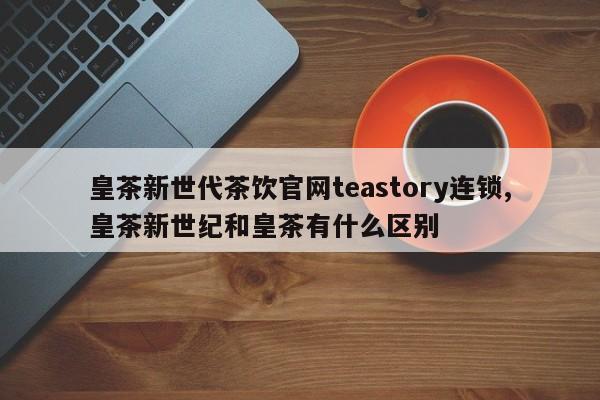 皇茶新世代茶饮官网teastory连锁,皇茶新世纪和皇茶有什么区别