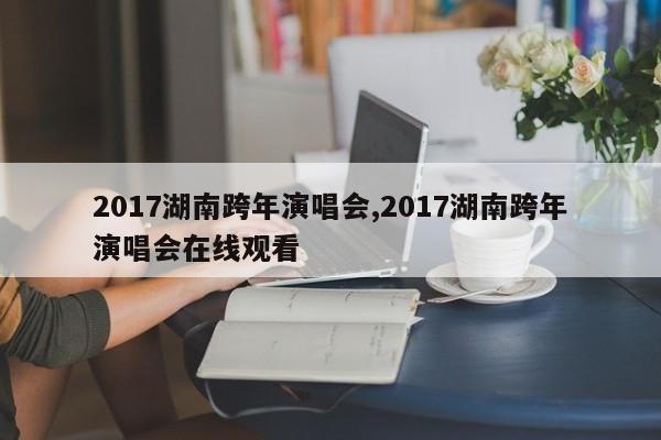 2017湖南跨年演唱会,2017湖南跨年演唱会在线观看