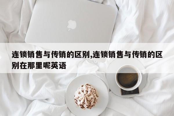连锁销售与传销的区别,连锁销售与传销的区别在那里呢英语