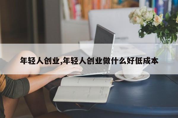 年轻人创业,年轻人创业做什么好低成本
