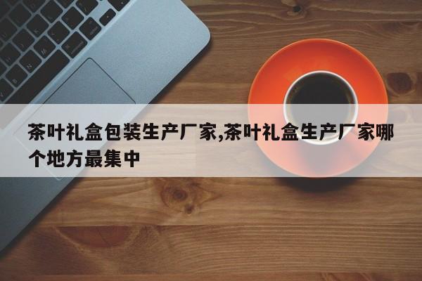 茶叶礼盒包装生产厂家,茶叶礼盒生产厂家哪个地方最集中