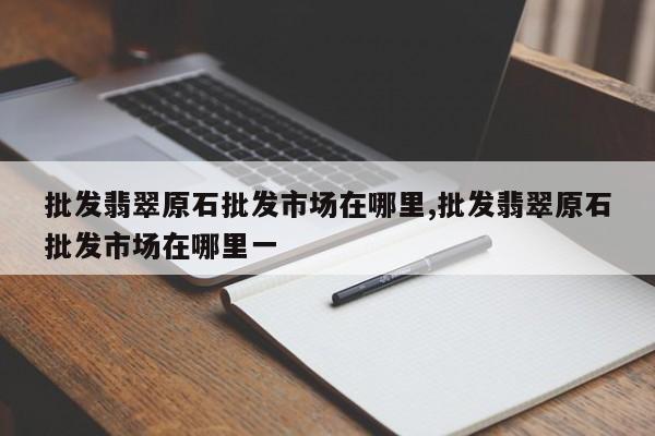 批发翡翠原石批发市场在哪里,批发翡翠原石批发市场在哪里一