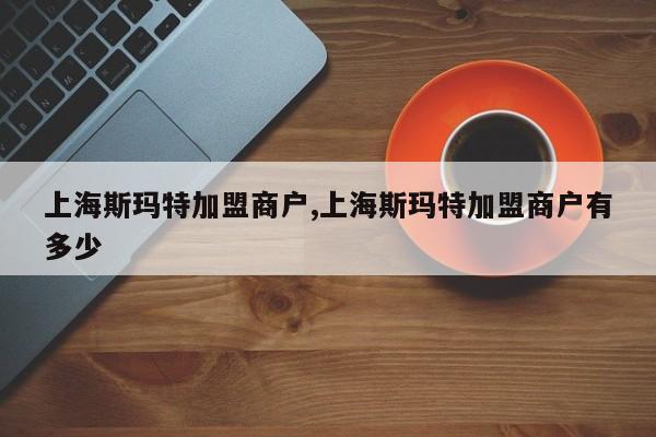 上海斯玛特加盟商户,上海斯玛特加盟商户有多少