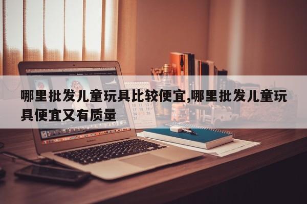 哪里批发儿童玩具比较便宜,哪里批发儿童玩具便宜又有质量