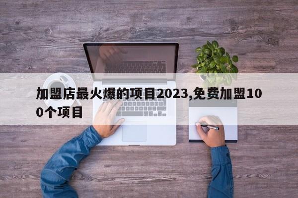 加盟店最火爆的项目2023,免费加盟100个项目