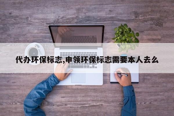 代办环保标志,申领环保标志需要本人去么