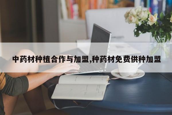 中药材种植合作与加盟,种药材免费供种加盟