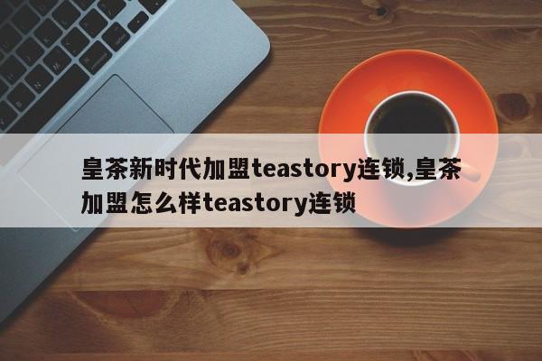 皇茶新时代加盟teastory连锁,皇茶加盟怎么样teastory连锁