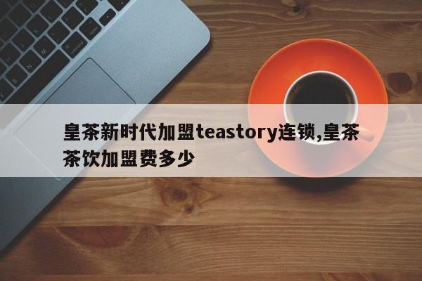 皇茶新时代加盟teastory连锁,皇茶茶饮加盟费多少