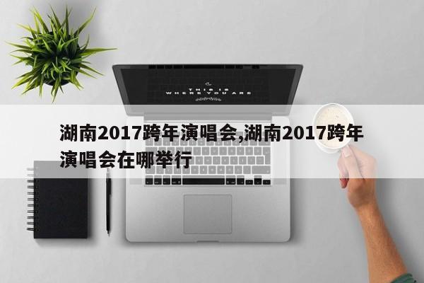 湖南2017跨年演唱会,湖南2017跨年演唱会在哪举行