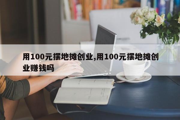 用100元摆地摊创业,用100元摆地摊创业赚钱吗