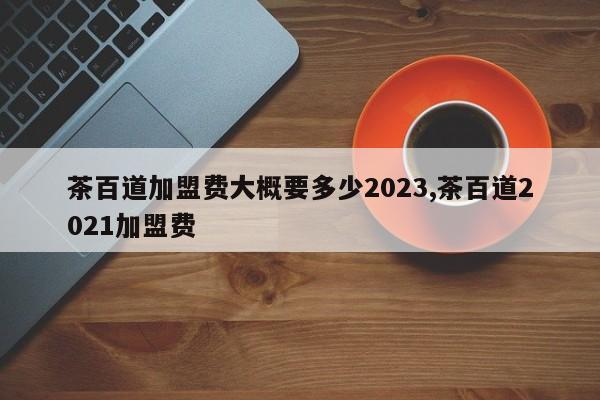 茶百道加盟费大概要多少2023,茶百道2021加盟费