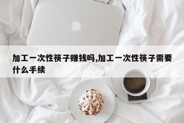加工一次性筷子赚钱吗,加工一次性筷子需要什么手续