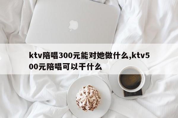 ktv陪唱300元能对她做什么,ktv500元陪唱可以干什么