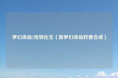 梦幻诛仙2宠物化生（新梦幻诛仙妖兽合成）