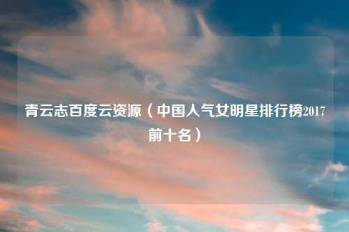 青云志百度云资源（中国人气女明星排行榜2017前十名）
