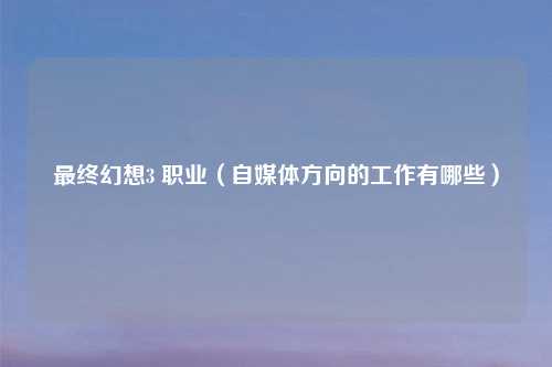 最终幻想3 职业（自媒体方向的工作有哪些）
