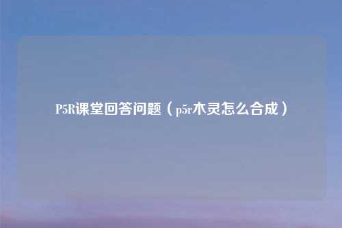 P5R课堂回答问题（p5r木灵怎么合成）