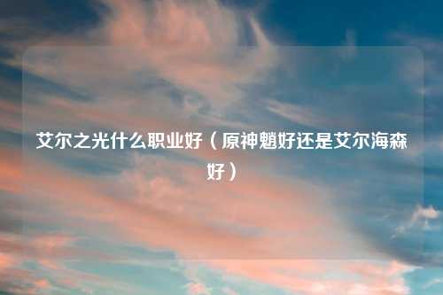 艾尔之光什么职业好（原神魈好还是艾尔海森好）