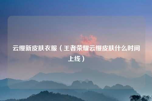 云缨新皮肤衣服（王者荣耀云缨皮肤什么时间上线）