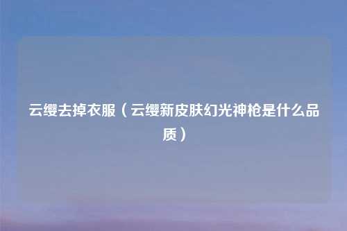 云缨去掉衣服（云缨新皮肤幻光神枪是什么品质）