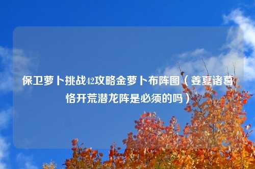 保卫萝卜挑战42攻略金萝卜布阵图（姜夏诸葛恪开荒潜龙阵是必须的吗）