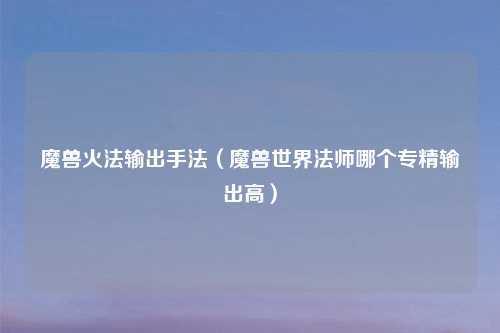 魔兽火法输出手法（魔兽世界法师哪个专精输出高）