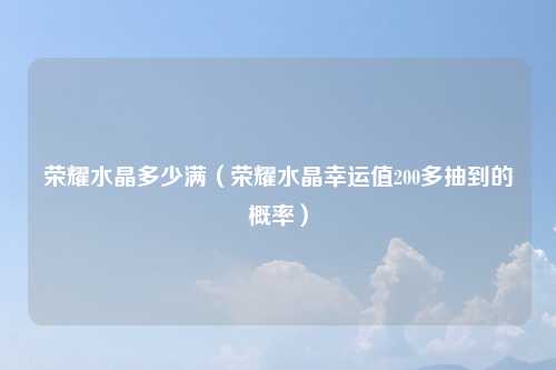 荣耀水晶多少满（荣耀水晶幸运值200多抽到的概率）