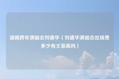 湖南跨年演唱会刘德华（刘德华演唱会出场费多少有王菲高吗）