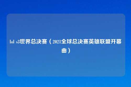lol s3世界总决赛（2021全球总决赛英雄联盟开幕曲）