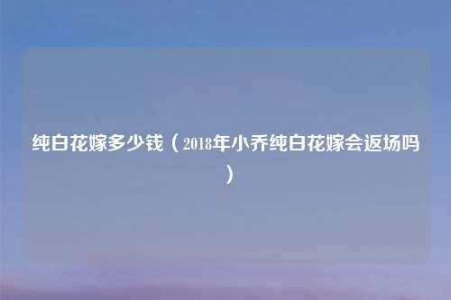 纯白花嫁多少钱（2018年小乔纯白花嫁会返场吗）