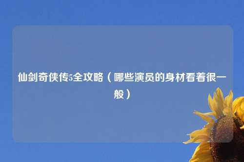 仙剑奇侠传5全攻略（哪些演员的身材看着很一般）