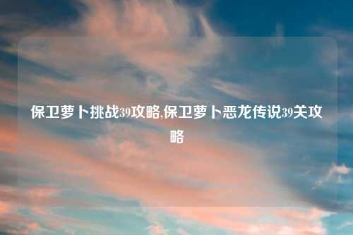 保卫萝卜挑战39攻略,保卫萝卜恶龙传说39关攻略