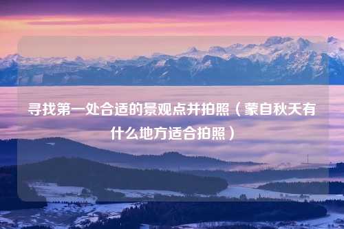 寻找第一处合适的景观点并拍照（蒙自秋天有什么地方适合拍照）