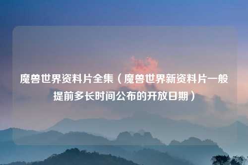 魔兽世界资料片全集（魔兽世界新资料片一般提前多长时间公布的开放日期）
