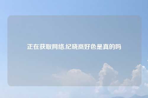 正在获取网络,纪晓岚好色是真的吗