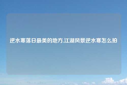 逆水寒落日最美的地方,江湖风景逆水寒怎么拍