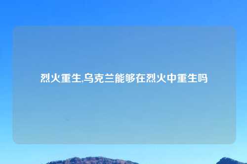 烈火重生,乌克兰能够在烈火中重生吗