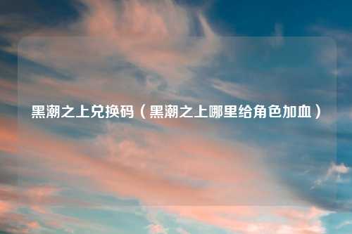 黑潮之上兑换码（黑潮之上哪里给角色加血）