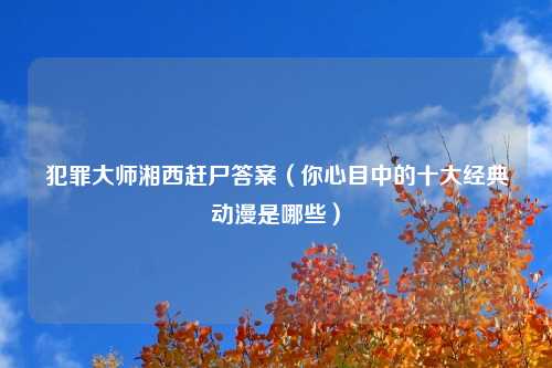 犯罪大师湘西赶尸答案（你心目中的十大经典动漫是哪些）