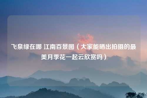 飞泉绿在哪 江南百景图（大家能晒出拍摄的最美月季花一起云欣赏吗）