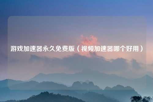 游戏加速器永久免费版（视频加速器哪个好用）