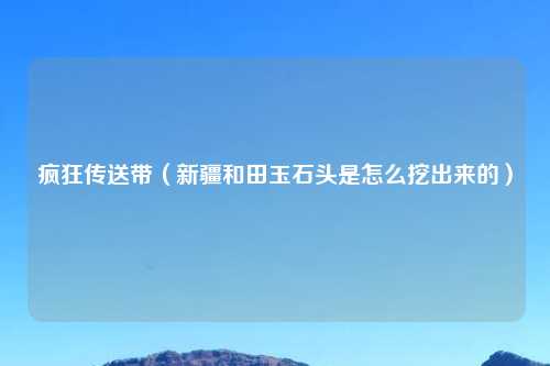 疯狂传送带（新疆和田玉石头是怎么挖出来的）