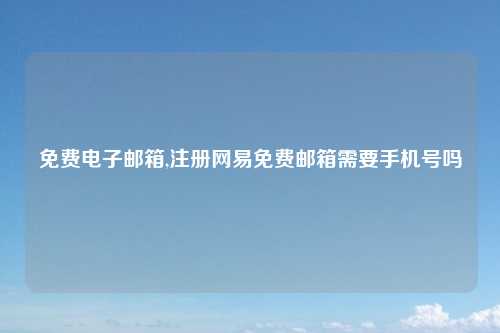 免费电子邮箱,注册网易免费邮箱需要手机号吗