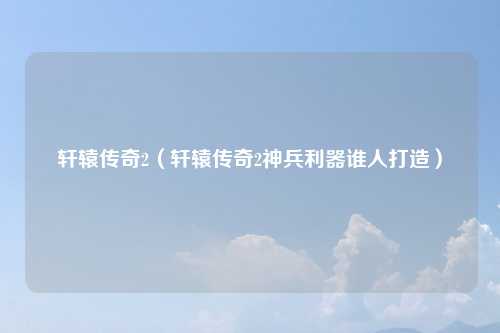 轩辕传奇2（轩辕传奇2神兵利器谁人打造）