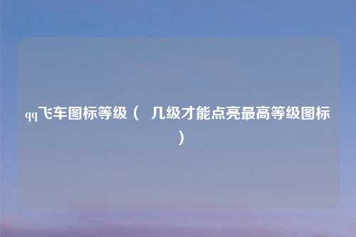 qq飞车图标等级（  几级才能点亮最高等级图标）