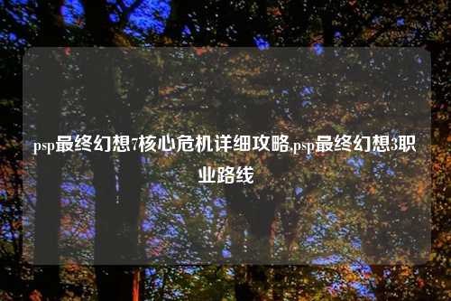 psp最终幻想7核心危机详细攻略,psp最终幻想3职业路线