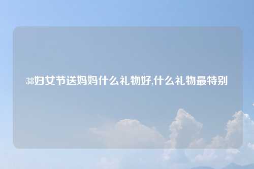 38妇女节送妈妈什么礼物好,什么礼物最特别